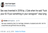 Kick Push Kgosi MrSkinnyGenes Sex was invented in 2019 by J Cole when he said "f--- your IG I'll put something in your sonogram" stop lying Kristin @livingforjc Jul 19 Sex was created by God, for marriage, between a husband and wife. Not for a boyfriend and girifriend that are dating. 4:55 AM Jul 22, 2019 Twitter for iPhone