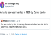 the ancient gay frog @gay anclent Actually sex was invented in 1969 by Danny devito Kristin @livingforjc Jul 19 Sex was created by God, for marriage, between a husband and wife. Not for a boyfriend and girifriend that are dating. 1:23 AM Jul 22, 2019 Twitter for Android