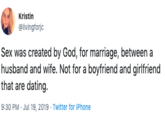 Kristin @livingforjc Sex was created by God, for marriage, between a husband and wife. Not for a boyfriend and girlfriend that are dating 9:30 PM Jul 19, 2019 Twitter for iPhone