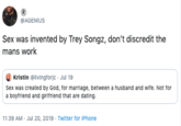 @AGENIUS Sex was invented by Trey Songz, don't discredit the mans work Kristin @livingforjc Jul 19 Sex was created by God, for marriage, between a husband and wife. Not for a boyfriend and girifriend that are dating. 11:39 AM Jul 20, 2019 Twitter for iPhone