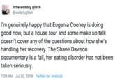little wobbly glitch @wobblyglitch I'm genuinely happy that Eugenia Cooney is doing good now, but a house tour and some make up talk doesn't cover any of the questions about how she's handling her recovery. The Shane Dawson documentary is a fail, her eating disorder has not been taken seriously. 7:39 AM Jul 20, 2019 Twitter for Android