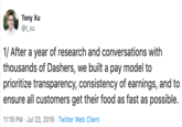 Tony Xu @t_xu 1/ After a year of research and conversations with thousands of Dashers, we built a pay model to prioritize transparency, consistency of earnings, and to ensure all customers get their food as fast as possible. 11:19 PM Jul 23, 2019 Twitter Web Client
