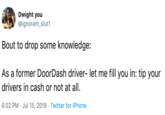 Dwight you @ignorant_slut1 Bout to drop some knowledge: As a former DoorDash driver- let me fill you in: tip your drivers in cash or not at all 6:02 PM Jul 15, 2019 Twitter for iPhone