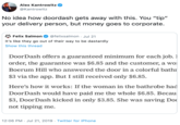 Alex Kantrowitz @Kantrowitz No idea how doordash gets away with this. You "tip" your delivery person, but money goes to corporate. @felixsalmon . Jul 21 Felix Salmon It's like they go out of their way to be dastardly Show this thread DoorDash offers a guaranteed minimum for each job. 1 order, the guarantee was $6.85 and the customer, a wo Boerum Hill who answered the door in a colorful bathr $3 via the app. But I still received only $6.85. Here's how it works: If the woman in the bathrobe had DoorDash would have paid me the whole $6.85. Becau $3, DoorDash kicked in only $3.85. She was saving Do not tipping me 12:06 PM Jul 21, 2019 Twitter for iPhone