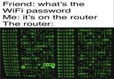 Friend: what's the WiFi password Me: it's on the router The router: 8x1548 $? /%$1"}** 8x1600 /MARKS<}_LAR 8x154C {/_< "/] 0x160C GE; }, . /[ PR x1558 #') #EM 0x1618 ICEA'%'#. [ :\ 8x1564 PTY (' "<; #5 0x1624 ? [+[! \@# 8x1570 ENACT$"$<$> 0x1630 '?! UNITES ); 8x157C /={,SWORE\%x163C+. >"["\. , >+ 8x1588 "HELPS% 8x1594 $$/A" . #<$[ 0x1654 +<} {STARK :( X15A8 ;+; '( ! {^K 8x1668 #' ( (^\<^;* 8X15AC NOWS (@* - [) .\ 8x166 @]* ' # {^ " 8X15B8 (>>,*//? ;' - 0x1678-} #, ( <(% x15C4 #- <.NAME x1684 +#?<[\TOR 8x1508 5$/#. @%} 8X150C /<)!_)] 8x169C {.'<]? [/H 8*15E8 A_LI?<:'0X16A8 ANDY; . [[4%=] 8X15F4 STAKE *? 9x1648,-'> 8x1690 CH$%,]-. {=< 8X16B4 ">}$? < ! . ]>_'