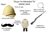 "Guys I'm Attracted To" starter pack "Blast." Twice my age May or may not have a monocle Speaks mainly in english colloquialisms obvious pith helmet Probably dresses like this Hellbent on hunting people Sick handlebar mustache