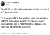 CLAP BAQ QUEEN @Oloni We will still be told racisim doesn't exist just because it isn't as overt as this.. I'm disgusted at the thousands of black kids who have watched this and will question their beauty. Again, allowing black kids to hate themselves because the world has told them to. Sickening. 10:09 PM Jul 22, 2019 Twitter for iPhone