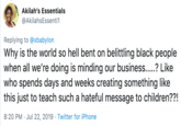 Akilah's Essentials @AkilahsEssenti1 Replying to @xbabylon Why is the world so hell bent on belittling black people when all we're doing is minding our business.....? Like who spends days and weeks creating something like this just to teach such a hateful message to children??! 8:20 PM Jul 22, 2019 Twitter for iPhone