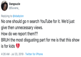 Dangsuzie @Suvana_ Replying to @xbabylon No one should go n search YouTube for it. We'd just give then unnecessary views. How do we report them?? BRUH the most disgusting part for me is that this show is for kids 4:26 AM Jul 23, 2019 Twitter for iPhone