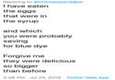 Replying to @chipspopandabar I have eaten the eggs that were in the syrup and which you were probably saving for blue dye Forgive me they were delicious so bigger than before 2:58 PM Jul 25, 2019 Twitter Web App