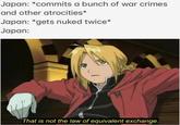 Japan: *commits a bunch of war crimes and other atrocities* Japan: *gets nuked twice* Japan: (. That is not the law of equivalent exchange