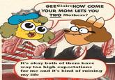 GEEClaireHOW COME (YOUR MOM LETS YOU TWO Mothers? It's okay both of them have way too high expectations for me and it's kind of ruining my life