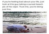 Romantic stroll on the beach with baepe If you're feeling bad about your life, just look at this guy taking a sunset beach pic of his vape. Trust me, you're doing just fine.
