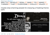 Replying to @nypost WALT'S WHOLE THINGS THAT EVERYONE COULD ENJOY. GOAL WAS TO MAKE maybe stop shaming people for enjoying a freaking theme park Disuey Walt Disney American film producer To all who come to thi Welcome Disneyland is y Here age relives fond men and here youth may savor promise of the future. Disne the ideals, the dreams a that have created Americ that it will be a sour inspiration to all Quote HD.com (1901-1966) Laughter is timeless. Imagination has no age. And dreams are forever Walt Dismay AZ QUOTES 4:51 PM Jul 26, 2019 Twitter for iPhone
