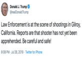 Donald J. Trump @realDonald Trump Law Enforcement is at the scene of shootings in Gilroy, California. Reports are that shooter has not yet been apprehended. Be careful and safe! 8:08 PM Jul 28, 2019 Twitter for iPhone