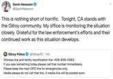 Gavin Newsom @GavinNewsom This is nothing short of horrific. Tonight, CA stands with the Gilroy community. My office is monitoring the situation closely. Grateful for the law enforcement's efforts and their continued work as this situation develops @GilroyPD 14h Witness line and family reunification line: 408-846-0583 Gilroy Police If you saw something today please call that number immediately. Please keep the main GPD line for emergencies only Media please do not call that line. A media line will be posted soon.