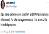 Scott Adams @ScottAdamsSays It's a news gathering tool, like CNN and FOXNEws (among other uses). No fake outrage necessary. This is one of its intended purposes 8:44 PM Jul 28, 2019 Twitter for iPhone