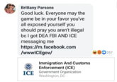 Brittany Parsons Good luck. Everyone may the game be in your favor you've all exposed yourself you should pray you aren't illegal bc I got DEA FBI AND ICE messaging me https://m.facebook.com /wwwICEgov/ 257 Immigration And Customs Enforcement (ICE) Government Organization Washington, DC ICE
