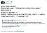 Ed Zitron @edzitron What do we want? STUDENT LOAN FORGIVENESS FOR PELL GRANT RECIPIENTS When do we want it? AFTER OPERATING A BUSINESS FOR THREE YEARS IN DISADVANTAGED COMMUNITIES @KamalaHarris Jul 27 Kamala Harris Yesterday I announced that, as president, I'll establish a student loan debt forgiveness program for Pell Grant recipients who start a business that operates for three years in disadvantaged communities. kamalaharris.org/opportunity-ga... Show this thread 11:17 AM Jul 28, 2019 Twitter for iPhone