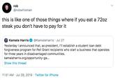 rob @robwhisman this is like one of those things where if you eat a 72oz steak you don't have to pay for it Kamala Harris @KamalaHarris Jul 27 Yesterday I announced that, as president, I'll establish a student loan debt forgiveness program for Pell Grant recipients who start a business that operates for three years in disadvantaged communities. kamalaharris.org/opportunity-ga... Show this thread 11:51 AM Jul 28, 2019 Twitter for iPhone