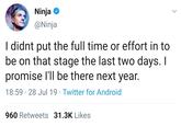 Ninja @Ninja I didnt put the full time or effort in to be on that stage the last two days. I promise I'll be there next year. 18:59 28 Jul 19 Twitter for Android 960 Retweets 31.3K Likes