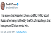 Donald J. Trump @realDonaldTrump The reason that President Obama did NOTHING about |Russia after being notified by the CIA of meddling is that he expected Clinton would win... 5:37 AM Jun 26, 2017 Twitter for iPhone