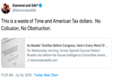 Diamond and Silk®. @DiamondandSilk This is a waste of Time and American Tax dollars. No Collusion, No Obstruction As Mueller Testifies Before Congress, Here's Every Word Of... On Wednesday morning, former Special Counsel Robert Mueller sits before the House Intelligence Committee where. diamondandsilk.com Repot On The veioion to Russian 2016 Presideial Election Jrfern In The 11:33 AM Jul 24, 2019 Twitter Web Client