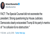 Richard Blumenthal @SenBlumenthal FACT: The Special Counsel did not exonerate the president. Strong questioning by House Judiciary Democrats clearly eviscerated Trump & his party's mantra of "no collusion & no obstruction." 11:33 AM Jul 24, 2019 Twitter Web App