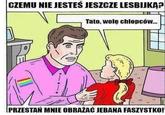 CZEMU NIE JESTES JESZCZE LESBIJKĄ? Tato, wole chiopców.. PRZESTAN MNIE OBRAŽAĆ JEBANA FASZYSTKO!