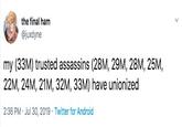 the final ham @juxdyne my (33M) trusted assassins (28M, 29M, 28M, 25M, 22M, 24M, 21M, 32M, 33M) have unionized 2:36 PM Jul 30, 2019 Twitter for Android