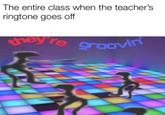 The entire class when the teacher's ringtone goes off hey re groOvin Gatdsetorsco