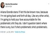 Marsha McLanahan @5НАНЕМ Ariana Grande stans I'll let this be known now, because I'm not going back and forth all day. Like any other artist, I'm going to hold your fave accountable for the problematic s--- they do. I don't question talent where there is any, but if she's problematic she's problematic 8:30 AM Jul 29, 2019 Twitter for iPhone