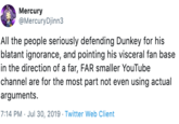Mercury @Mercury Djinn3 All the people seriously defending Dunkey for his blatant ignorance, and pointing his visceral fan base in the direction of a far, FAR smaller YouTube channel are for the most part not even using actual arguments 7:14 PM Jul 30, 2019 Twitter Web Client