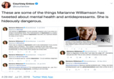 Courtney Enlow @courtenlow These are some of the things Marianne Williamson has tweeted about mental health and antidepressants. She is hideously dangerous. Marianne Williamson emarwilliamson-6 Jun 2018 Replying to eshmigel The answer to depression is more scientific research only if you think of it simply in biomedical terms. The medicalization of depression is a creatio medical industry. For millennia depression was seen as a spiritual diseas for many of us it stillis. 10 5 Marianne Williamson amarwilliamson-5 Jun 2018 Contrary to Press Headlines, Robin Williams Was on Replying to eTonyTyner The medical examiner's report confirms an antidepressa Robin Williams' system at the time of his death, a drug o There was no stigma to depression until it was medicalized. If you yourse helped, that's wonderful - but it doesn't change the fact that most antidepressants are being prescribed by Dr.s who aren't even mental heal professionals,& many times when people are simply SAD. cchrint.org Marianne Williamson amarwilliamson - 10 Jun 2013 10 Note to digesters of pills that "just take the edge off": Sometime Marianne Williamson should be ON! This is not a time in America to be numb. Gmarillamson - 14 Sep 2017 Replying to GLiamFoley1963 t 60 10 There is no blood test for "clinical depression." It is an arbitrary dlagnosis 3 Marianne Williamson 2 amarwilliamson 26 Nov 2012 Replying to Gandreareneelove Marianne Williamson Gmarwillamson 26 Jan 2016 Gandreareneelove Serious mental problems are 1 thing, but tren Replying to Gemmmaolive antidepressant use Iis a pharmaceutical scam. Not a time to be n Galwaysunstable etheresa137 For schizophrenia & bipolar etc., yes. Fort with non-pathological depression, numbing is not true help 2 2 5 4:29 AM Jul 31, 2019 Twitter Web App >