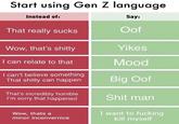 Start using Gen Z language Instead of: Say: Oof That really sucks Yikes Wow, that's s----- I can relate to that Mood I can't believe something That s----- can happen Big Oof That's incredibly horrible I'm sorry that happened S--- man I want to f------ kill myself Wow, thats a minor inconvernice