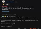 Ha virgins | r/dankmemes r/AskReddit u/BestNiche 23h 1 S 1 NSFW What's the sluttiest thing you've done? Discussion _meowdarchod_ 20h S 4 Awards A girl at a mall saw and smiled at me once. Photons that bounced off my body entered her eyes. I was inside a girl. Later Virgins. t 8.9k