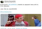 Briana Escamilla @escamillabriana Everyone: @JoeBiden needs to appear less old in this debate. Joe: Go to Joe30330 #DemDebates MUSIC&BAOD How do you do,tellow kids? GIF 10:52 PM Jul 31, 2019 Twitter for iPhone
