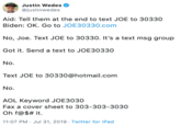 Justin Wedes @justinwedes Aid: Tell them at the end to text JOE to 30330 Biden: OK. Go to JOE30330.com No, Joe. Text JOE to 30330. It's a text msg group Got it. Send a text to JOE30330 No. Text JOE to 30330@hotmail.com No. AOL Keyword JOE3030 Fax a cover sheet to 303-303-3030 Oh f@$# it 11:07 PM Jul 31, 2019 Twitter for iPad