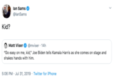 lan Sams @lanSams Kid? Matt Viser @mviser 14h "Go easy on me, kid," Joe Biden tells Kamala Harris as she comes on stage and shakes hands with him 5:06 PM Jul 31, 2019 Twitter for iPhone