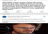 Murphy's Law Murphy's law states that the best way to get the right answer on the internet is not to ask a question; it's to post the wrong answer. What are some examples where you applied this law? Follow Answer Request More 1 ANSWER David Donnelly, Freelancer Answered Nov 20, 2018 This is Cunningham's Law and not Murphy's Law. Murphy's Law is "Anything that can go wrong will go wrong" Yeah, this is big brain time.