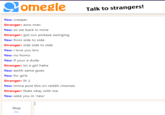 omegle Talk to strangers! You: creeper Stranger: aww man You: so we back in mine Stranger: got our pickaxe swinging You: from side to side Stranger: side side to side You: i love you bro You: no h--- You: if your a dude Stranger: im a girl haha You: awhh same goes You: for girls Stranger: lit :) You: imma post this on reddit /memes Stranger: thats okay with me You: seee you in 'new Stop Esc