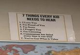 7 THINGS EVERY KID NEEDS TO HEAR 1.I Love You 2. I'm Proud of You 3. I'm Sorry 4.I Forgive You 5. I'm Listening 6. Communism has failed every time it was tried 7. You've Got What It Takes dives
