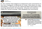 ayta @adorheble 6. Her mother then begins to respond to the comments on her own instagram (mebrandi on insta). She starts to copy and paste "I will sue you for claiming false information and causing defamation of character. Anyone who blames Haley for Lena's suicide". She disabled the comments. apparently gone way too far. Lives are too precious mebrandi 2h to be lost over drama on here. Instagram is completely toxic and causing people to lose their lives. it's sick Lena, I'm sorry this happened to you and your Send message mebrandi @earthlsm i you for claiming false information and causing defamation of character Anyone who blames Hal Lena's suicide family. Lena must have been going through something really bad. But ANYONE who blames 1m Reply Lena's suicide on Haley 1:10 AM Jul 30, 2019 Twitter for iPhone