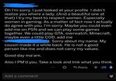 Copypasta Oh I'm sorry. I just looked at your profile I didn't realize you where a lady. (And a beautiful one at that) I try my best to respect women. Especially women in gaming. As a matter of fact now I actually do agree with you. I'm sorry. Maybe you could even add me on PSN and we can play some games together. We could play GTA, overwatch, Minecraft, maybe even a little COD. add me Sorry about my name. My cousin made it a while back. He is not a good person like me and does not carry my values. Good day ma'am. Also I PM'd you. Take a look and Imk what you think. Reply 20 Add a comment