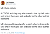 Paul Krueger @NotLikeFreddy ME: i hate clichés AUTHOR: and they only refer to each other by their ranks until one of them gets sick and calls for the other by their real name ME: ohmygod they only refer to each other by their ranks until one of them gets sick and calls for the other by their real name 7:02 PM Jul 29, 2019 Twitter Web App