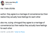 Carly Lane-Perry @carlylane me: i hate clichés author: they agree to a marriage of convenience but then realize they actually have feelings for each other also me, crying: ohmygod they agree to a marriage of convenience but then realize they actually have feelings for each other 4:02 PM Jul 29, 2019 Twitter for iPhone