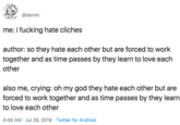 @denrki me: i f------ hate cliches author: so they hate each other but are forced to work together and as time passes by they learn to love each other also me, crying: oh my god they hate each other but are forced to work together and as time passes by they learn to love each other 4:46 AM Jul 29, 2019 Twitter for Android
