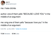 CEFO @marvelintrovert me: i hate clichés author: one of them yells "BECAUSE I LOVE YOU" in the middle of an argument me: omg one of them yells "because i love you" in the middle of an argument 5:44 PM Jul 30, 2019 Twitter for Android 17.3K Retweets 57.4K Likes