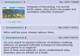Anonymous No.109113688 Instead of boosting 1st world birth rates, why don't we make 3rd worlders infertile instead? 1.16 MB JPG Anonymous No.109113707 Who will be your cheap labour then Anonymous ] No.109116510 So you want to spend trillions of dollars making billions of people infertile instead of introducing your penis in a vagina? free and natural, I don't understand why firstsies are so afraid of a hole.