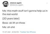 steeve again @steeve_again Me: this math stuff isn't gonna help us in the real world [20 years later] Boss: ok lift on three Me: oh shit 11:27 AM 4/20/19 Twitter for iPhone Text Font Line